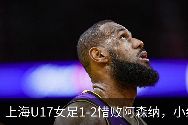 上海U17女足1-2惜败阿森纳，小组赛赢过4比0的对手靠抽签进决赛